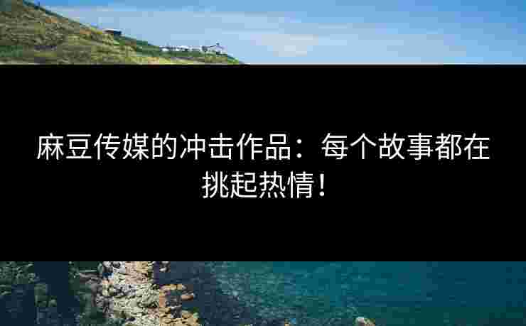 麻豆传媒的冲击作品：每个故事都在挑起热情！