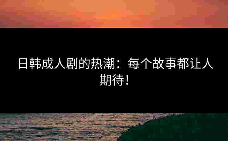 日韩成人剧的热潮：每个故事都让人期待！