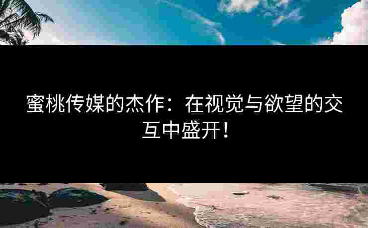 蜜桃传媒的杰作：在视觉与欲望的交互中盛开！