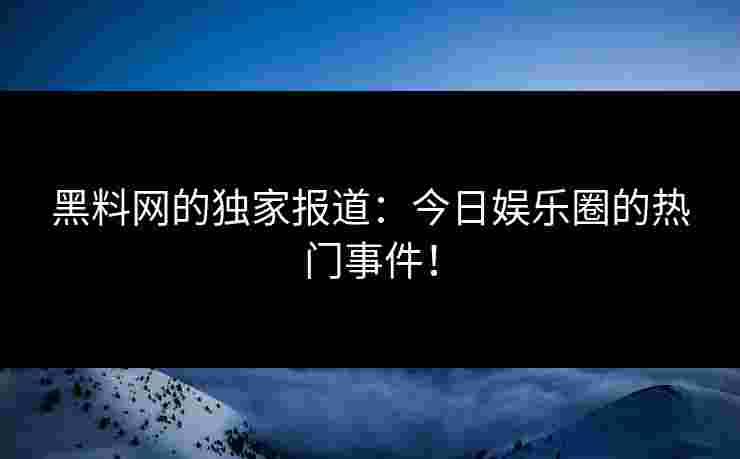 黑料网的独家报道：今日娱乐圈的热门事件！