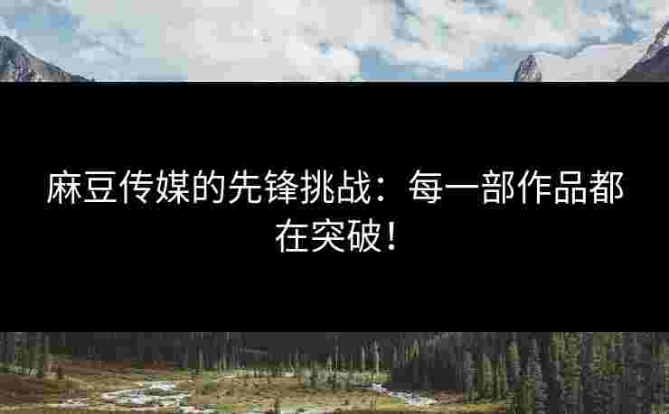 麻豆传媒的先锋挑战：每一部作品都在突破！