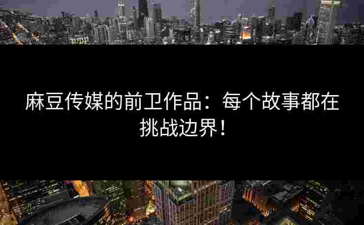 麻豆传媒的前卫作品：每个故事都在挑战边界！