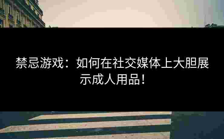 禁忌游戏：如何在社交媒体上大胆展示成人用品！