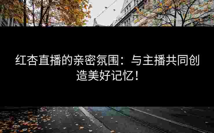 红杏直播的亲密氛围：与主播共同创造美好记忆！