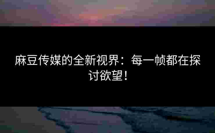 麻豆传媒的全新视界：每一帧都在探讨欲望！