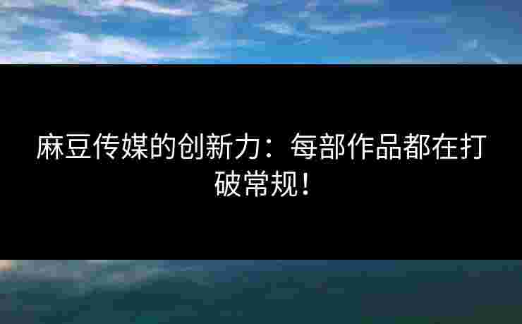 麻豆传媒的创新力：每部作品都在打破常规！