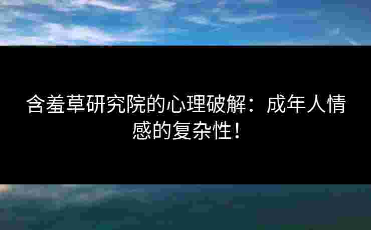 含羞草研究院的心理破解：成年人情感的复杂性！