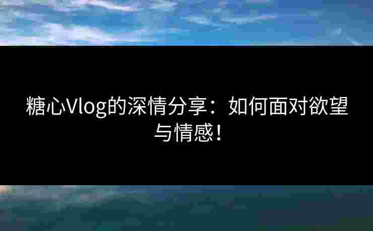 糖心Vlog的深情分享：如何面对欲望与情感！