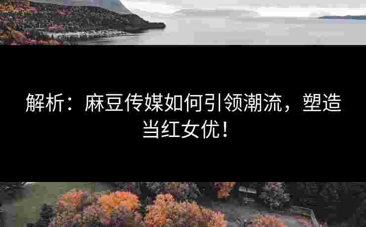 解析：麻豆传媒如何引领潮流，塑造当红女优！