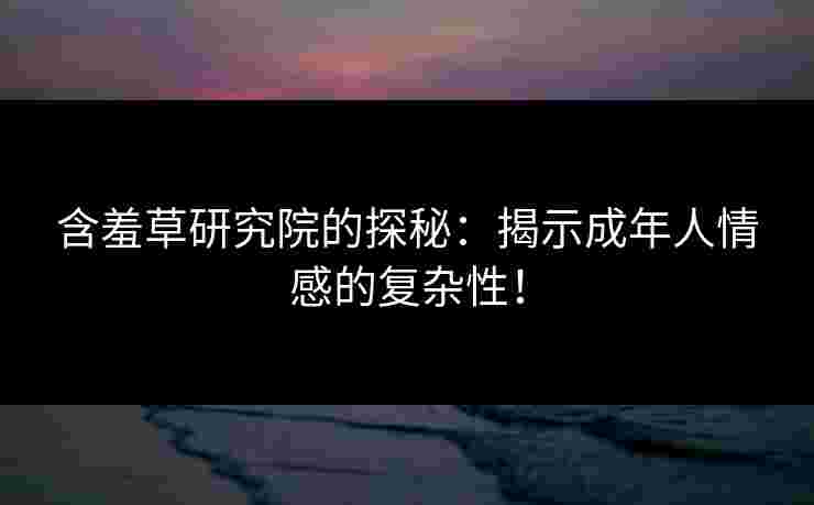 含羞草研究院的探秘：揭示成年人情感的复杂性！