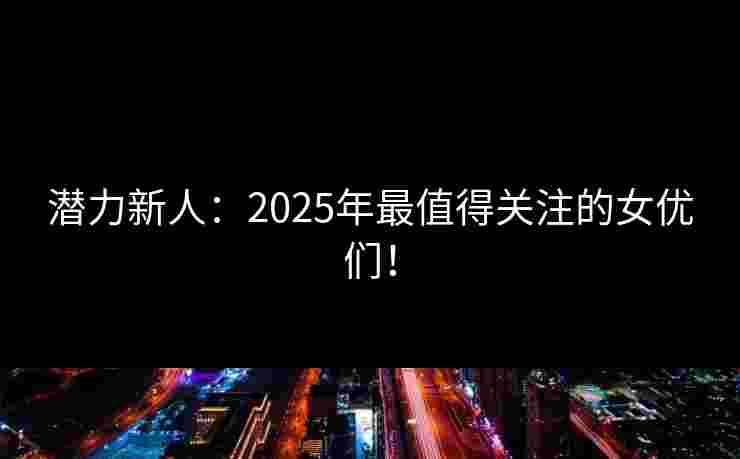 潜力新人：2025年最值得关注的女优们！