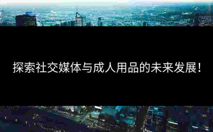 探索社交媒体与成人用品的未来发展！