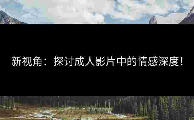 新视角：探讨成人影片中的情感深度！