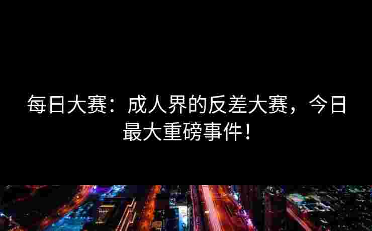 每日大赛：成人界的反差大赛，今日最大重磅事件！