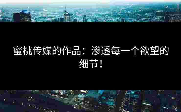 蜜桃传媒的作品：渗透每一个欲望的细节！