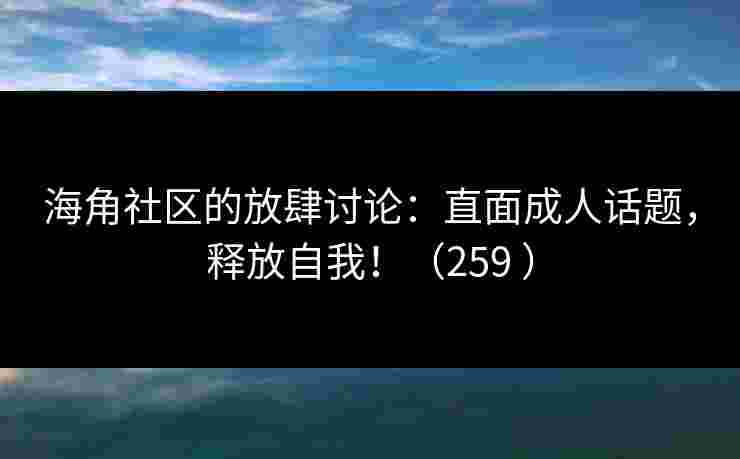 海角社区的放肆讨论：直面成人话题，释放自我！（259 ）