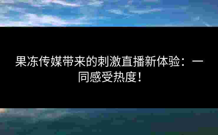 果冻传媒带来的刺激直播新体验：一同感受热度！