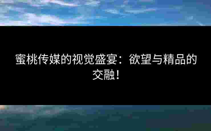 蜜桃传媒的视觉盛宴：欲望与精品的交融！