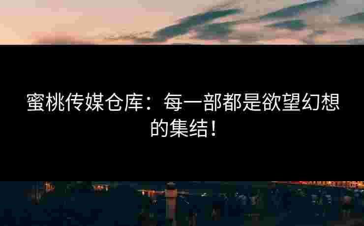 蜜桃传媒仓库：每一部都是欲望幻想的集结！