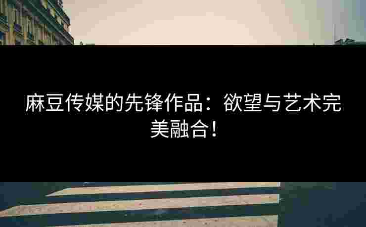 麻豆传媒的先锋作品：欲望与艺术完美融合！