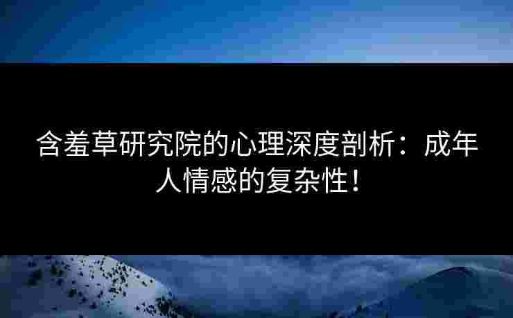 含羞草研究院的心理深度剖析：成年人情感的复杂性！