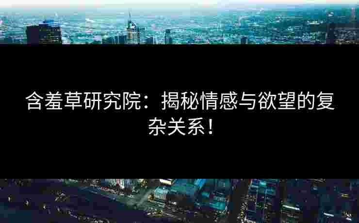 含羞草研究院：揭秘情感与欲望的复杂关系！