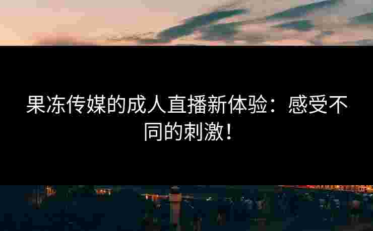 果冻传媒的成人直播新体验：感受不同的刺激！