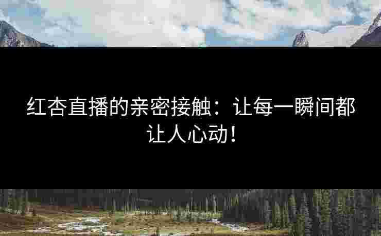 红杏直播的亲密接触：让每一瞬间都让人心动！