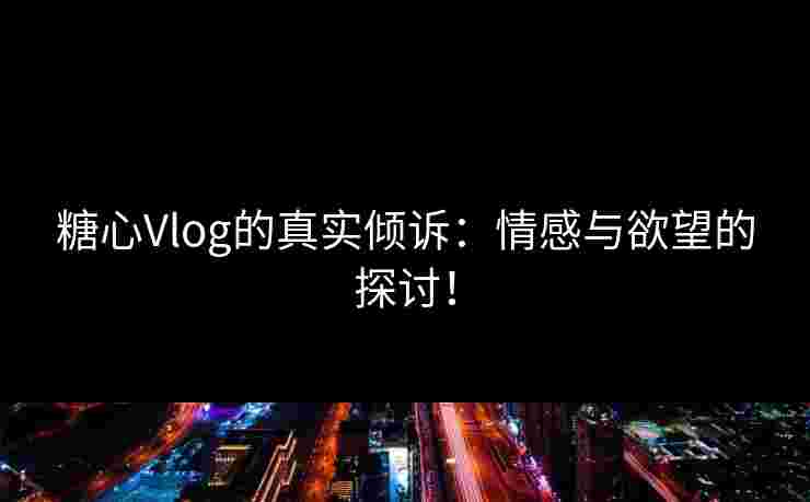 糖心Vlog的真实倾诉：情感与欲望的探讨！