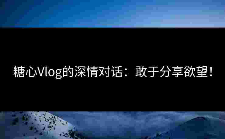 糖心Vlog的深情对话：敢于分享欲望！