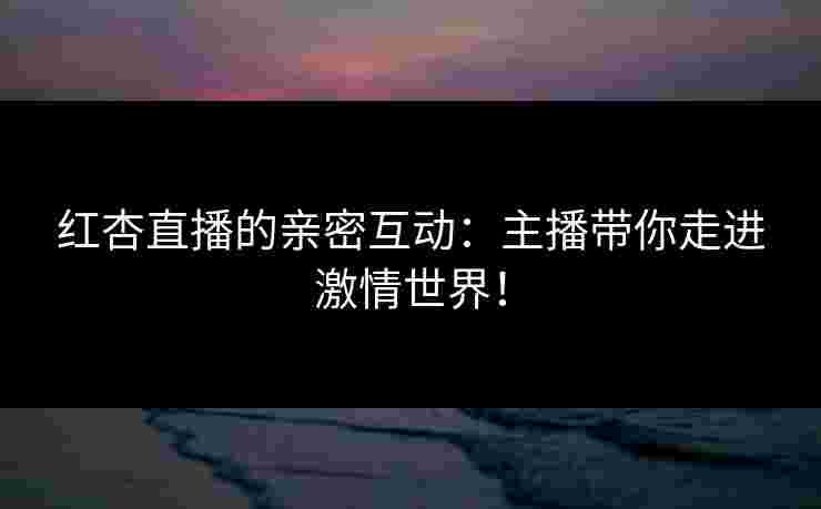 红杏直播的亲密互动：主播带你走进激情世界！