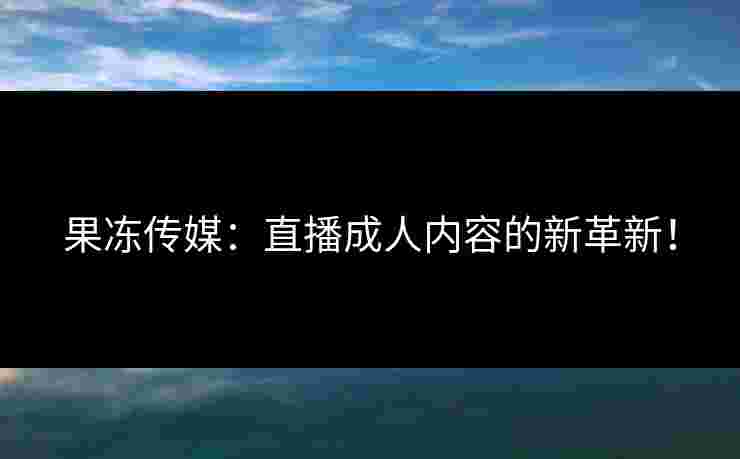 果冻传媒：直播成人内容的新革新！