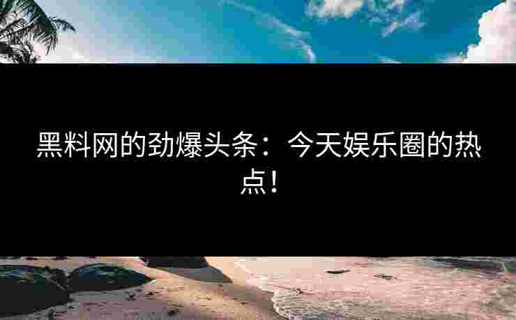 黑料网的劲爆头条：今天娱乐圈的热点！
