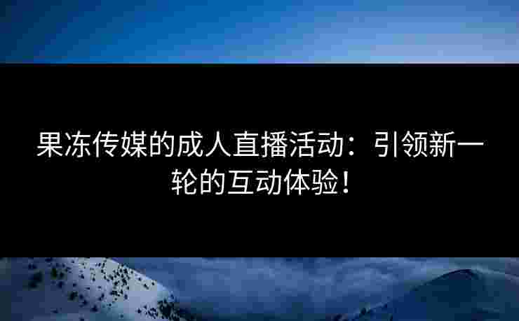 果冻传媒的成人直播活动：引领新一轮的互动体验！