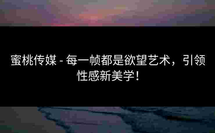 蜜桃传媒 - 每一帧都是欲望艺术，引领性感新美学！