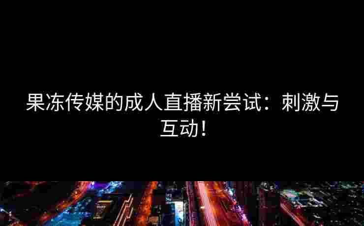 果冻传媒的成人直播新尝试：刺激与互动！