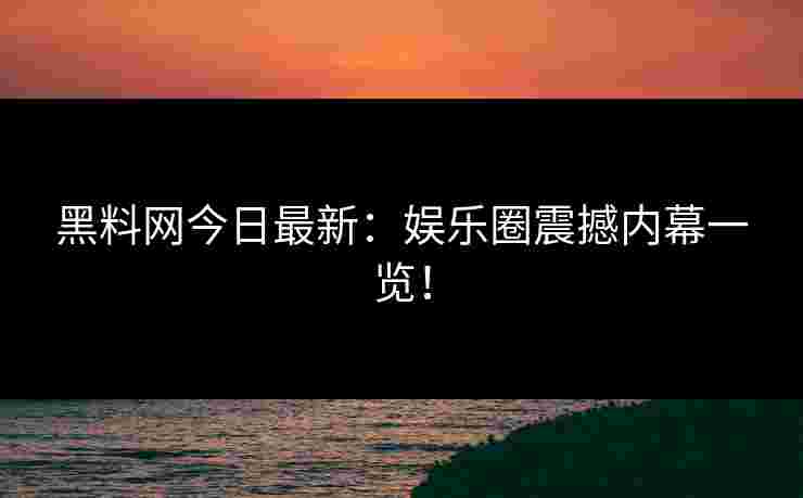 黑料网今日最新：娱乐圈震撼内幕一览！