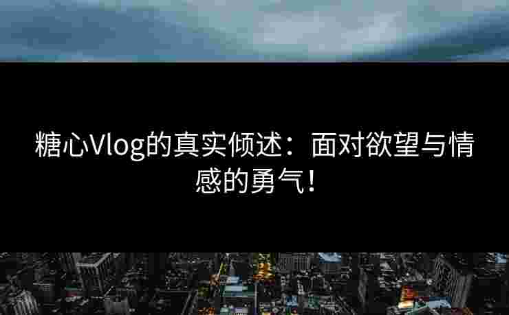 糖心Vlog的真实倾述：面对欲望与情感的勇气！
