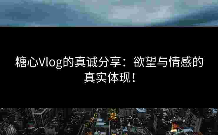 糖心Vlog的真诚分享：欲望与情感的真实体现！