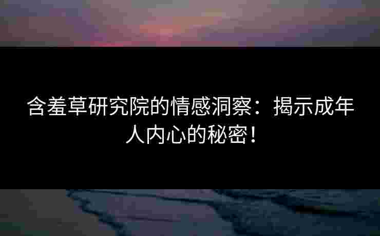 含羞草研究院的情感洞察：揭示成年人内心的秘密！