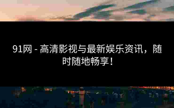 91网 - 高清影视与最新娱乐资讯，随时随地畅享！