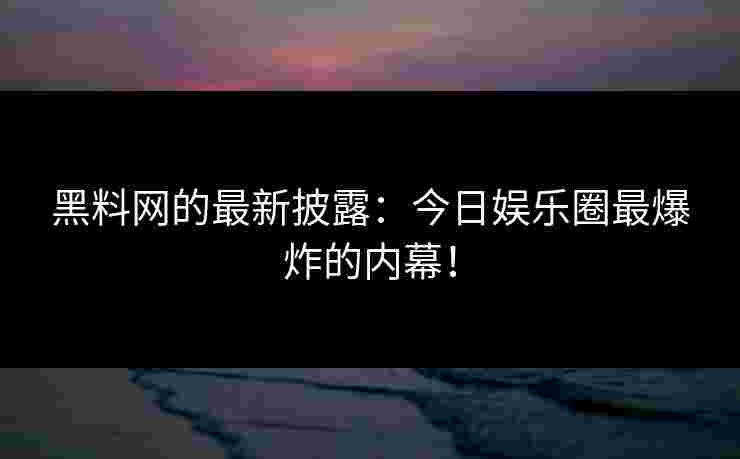 黑料网的最新披露：今日娱乐圈最爆炸的内幕！