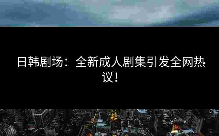 日韩剧场：全新成人剧集引发全网热议！
