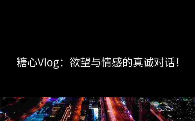 糖心Vlog：欲望与情感的真诚对话！