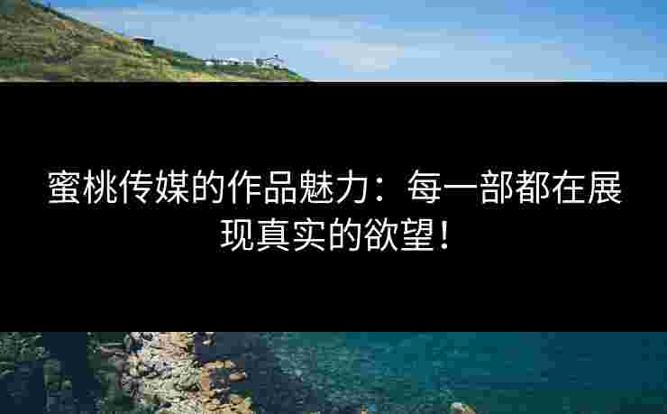 蜜桃传媒的作品魅力：每一部都在展现真实的欲望！