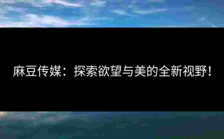 麻豆传媒：探索欲望与美的全新视野！