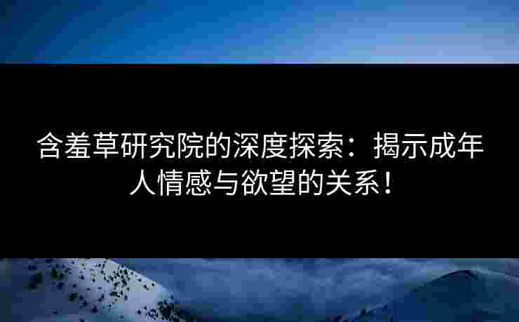 含羞草研究院的深度探索：揭示成年人情感与欲望的关系！