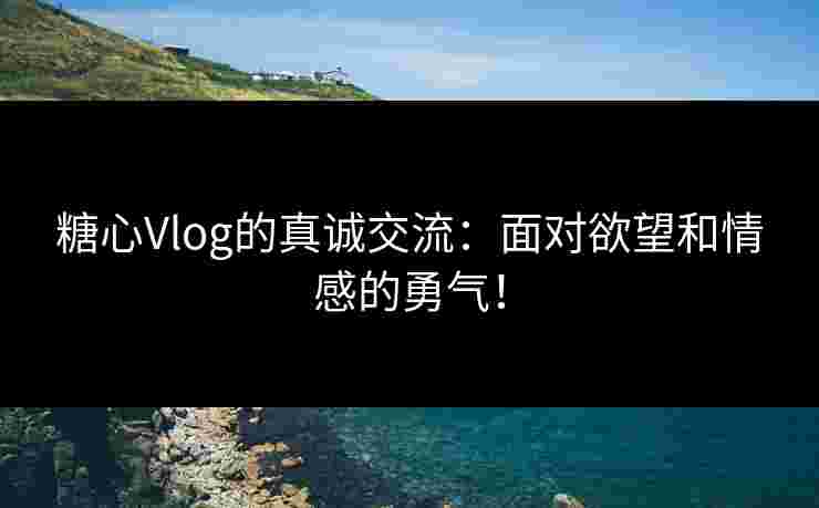 糖心Vlog的真诚交流：面对欲望和情感的勇气！