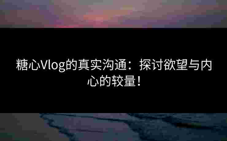 糖心Vlog的真实沟通：探讨欲望与内心的较量！